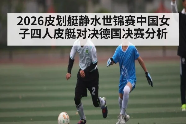 2026皮划艇静水世锦赛中国女子四人皮艇对决德国决赛分析 - kaiyun